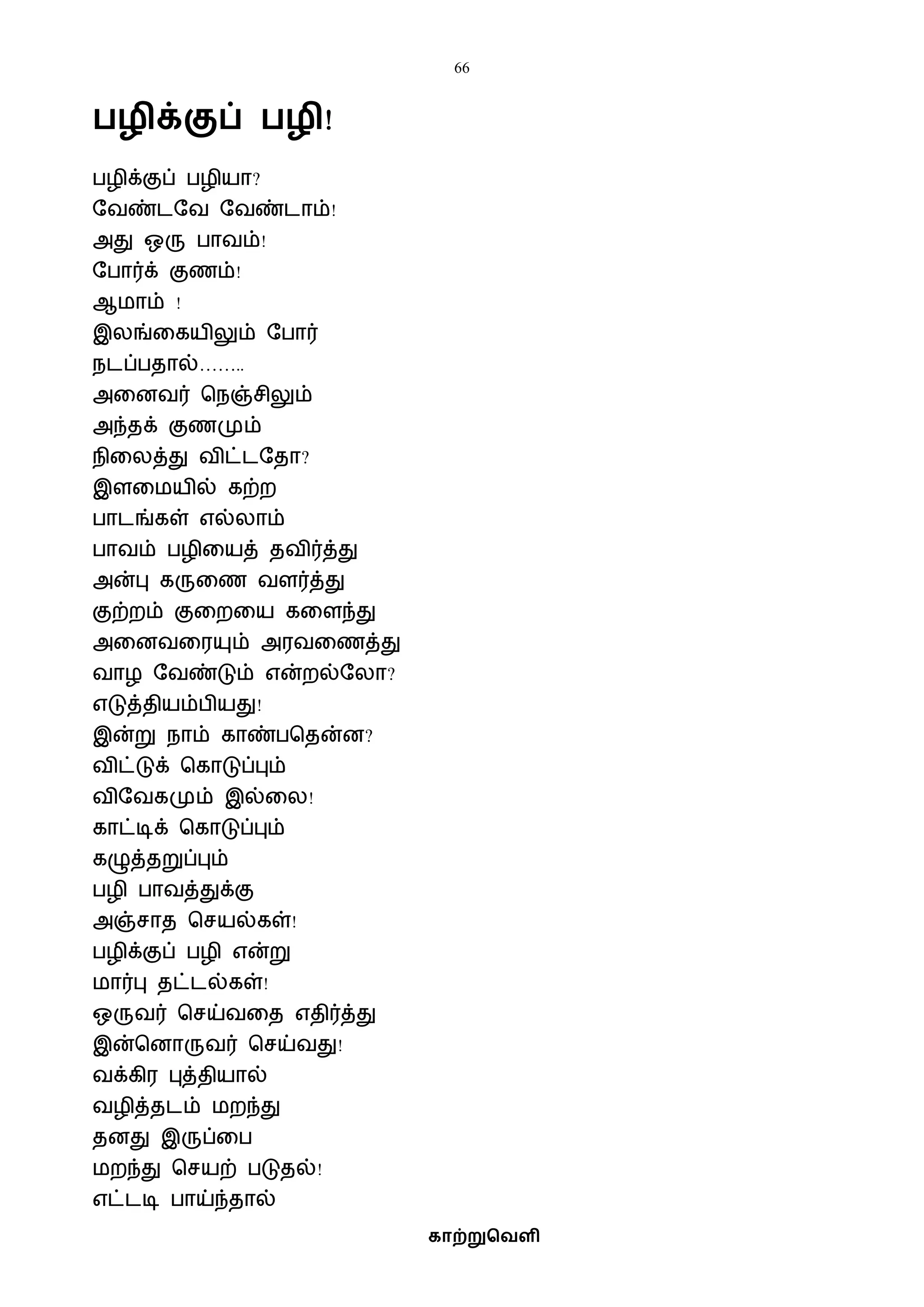 66
காற்றுவெளி
ழிக்குப் ழி!
பழிக்குப் பழியா?
ஷைண்டஷை ஷைண்டாம்!
அது ஒரு பாைம்!
ஷபார்க் குணம்!
ஆைாம் !
இலங்வகயிலும் ஷபார்
நடப்பதால்……..
அவனைர் பநஞ்சிலும்
அந்தக் குணமும்
நிவலத்து ைிட்டஷதா?
இளவையில் கற்ற
பாடங்கள் எல்லாம்
பாைம் பழிவயத் தைிர்த்து
அன்பு கருவண ைளர்த்து
குற்றம் குவறவய கவளந்து
அவனைவரயும் அரைவணத்து
ைாழ ஷைண்டும் என்றல்ஷலா?
எடுத்தியம்பியது!
இன்று நாம் காண்பபதன்ன?
ைிட்டுக் பகாடுப்பும்
ைிஷைகமும் இல்வல!
காட்டிக் பகாடுப்பும்
கழுத்தறுப்பும்
பழி பாைத்துக்கு
அஞ்சாத பசயல்கள்!
பழிக்குப் பழி என்று
ைார்பு தட்டல்கள்!
ஒருைர் பசய்ைவத எதிர்த்து
இன்பனாருைர் பசய்ைது!
ைக்கிர புத்தியால்
ைழித்தடம் ைறந்து
தனது இருப்வப
ைறந்து பசயற் படுதல்!
எட்டடி பாய்ந்தால்
 