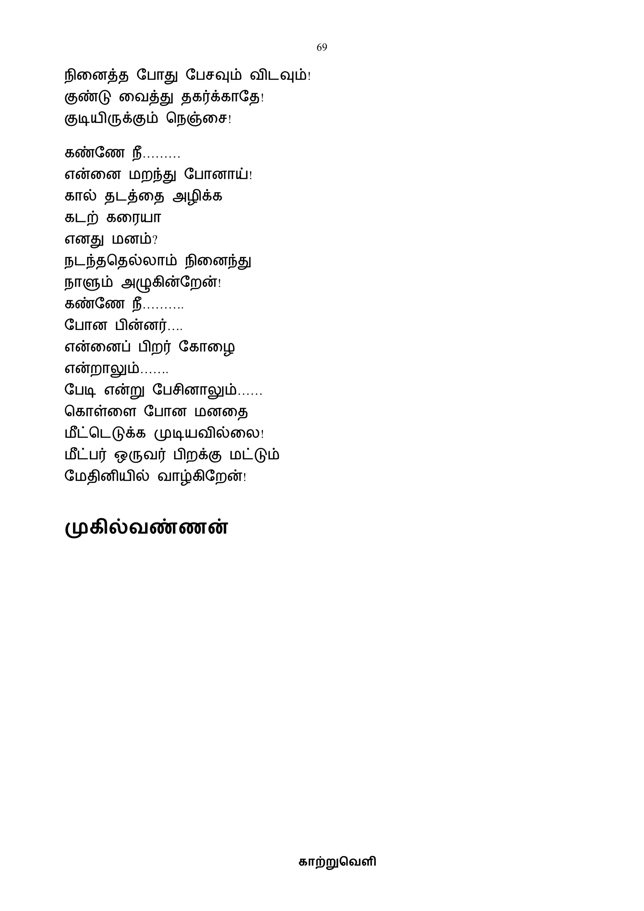 69
காற்றுவெளி
நிவனத்த ஷபாது ஷபசவும் ைிடவும்!
குண்டு வைத்து தகர்க்காஷத!
குடியிருக்கும் பநஞ்வச!
கண்ஷண நீ………
என்வன ைறந்து ஷபானாய்!
கால் தடத்வத அழிக்க
கடற் கவரயா
எனது ைனம்?
நடந்தபதல்லாம் நிவனந்து
நாளும் அழுகின்ஷறன்!
கண்ஷண நீ……….
ஷபான பின்னர்….
என்வனப் பிறர் ஷகாவழ
என்றாலும்…….
ஷபடி என்று ஷபசினாலும்……
பகாள்வள ஷபான ைனவத
ைீட்படடுக்க முடியைில்வல!
ைீட்பர் ஒருைர் பிறக்கு ைட்டும்
ஷைதினியில் ைாழ்கிஷறன்!
முகில்ெண்ணன்
 