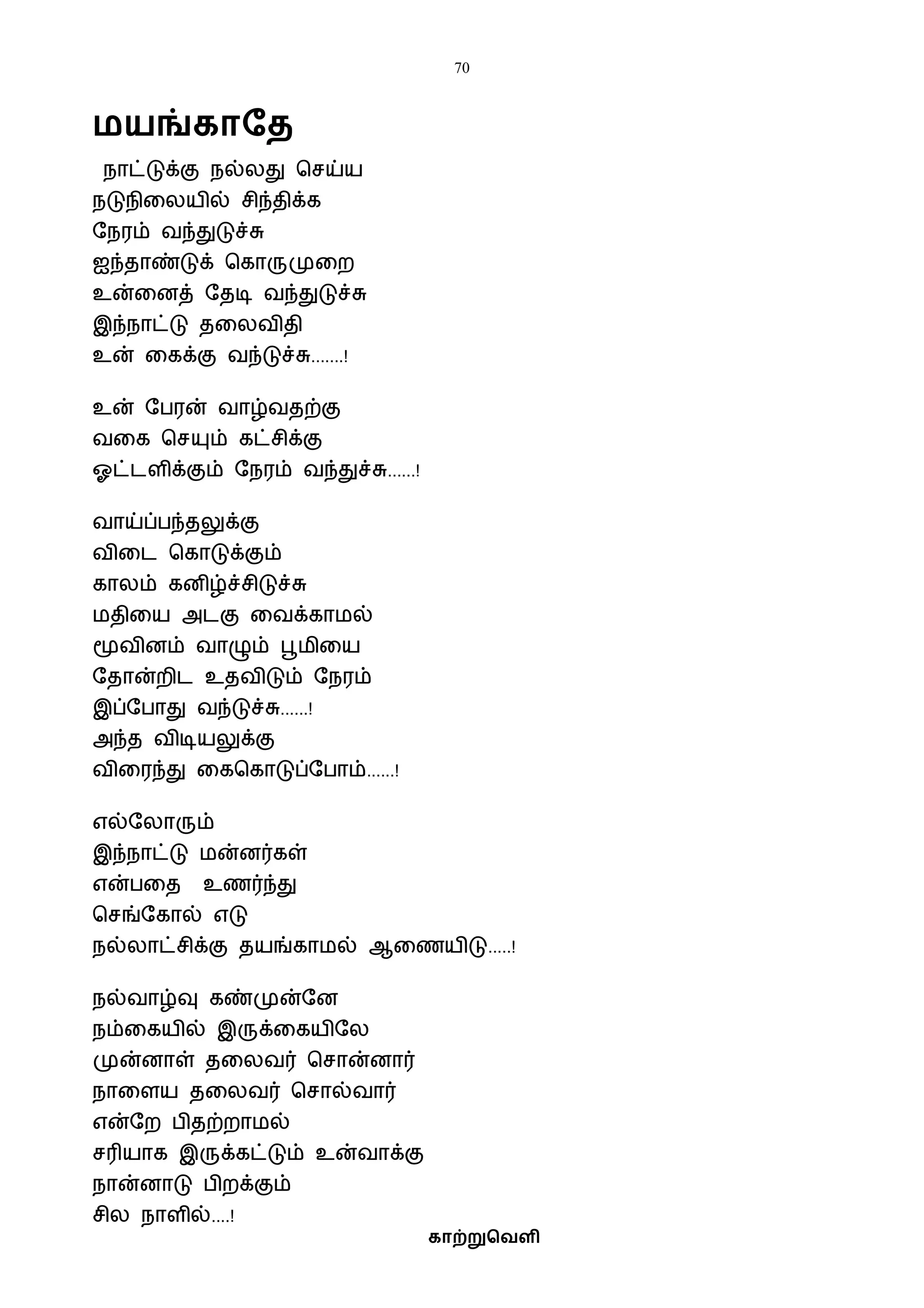 70
காற்றுவெளி
மயங்காதை
நாட்டுக்கு நல்லது பசய்ய
நடுநிவலயில் சிந்திக்க
ஷநரம் ைந்துடுச்சு
ஐந்தாண்டுக் பகாருமுவற
உன்வனத் ஷதடி ைந்துடுச்சு
இந்நாட்டு தவலைிதி
உன் வகக்கு ைந்டுச்சு.......!
உன் ஷபரன் ைாழ்ைதற்கு
ைவக பசயும் கட்சிக்கு
ஓட்டளிக்கும் ஷநரம் ைந்துச்சு......!
ைாய்ப்பந்தலுக்கு
ைிவட பகாடுக்கும்
காலம் கனிழ்ச்சிடுச்சு
ைதிவய அடகு வைக்காைல்
மூைினம் ைாழும் பூைிவய
ஷதான்றிட உதைிடும் ஷநரம்
இப்ஷபாது ைந்டுச்சு......!
அந்த ைிடியலுக்கு
ைிவரந்து வகபகாடுப்ஷபாம்......!
எல்ஷலாரும்
இந்நாட்டு ைன்னர்கள்
என்பவத உணர்ந்து
பசங்ஷகால் எடு
நல்லாட்சிக்கு தயங்காைல் ஆவணயிடு.....!
நல்ைாழ்வு கண்முன்ஷன
நம்வகயில் இருக்வகயிஷல
முன்னாள் தவலைர் பசான்னார்
நாவளய தவலைர் பசால்ைார்
என்ஷற பிதற்றாைல்
சரியாக இருக்கட்டும் உன்ைாக்கு
நான்னாடு பிறக்கும்
சில நாளில்....!
 