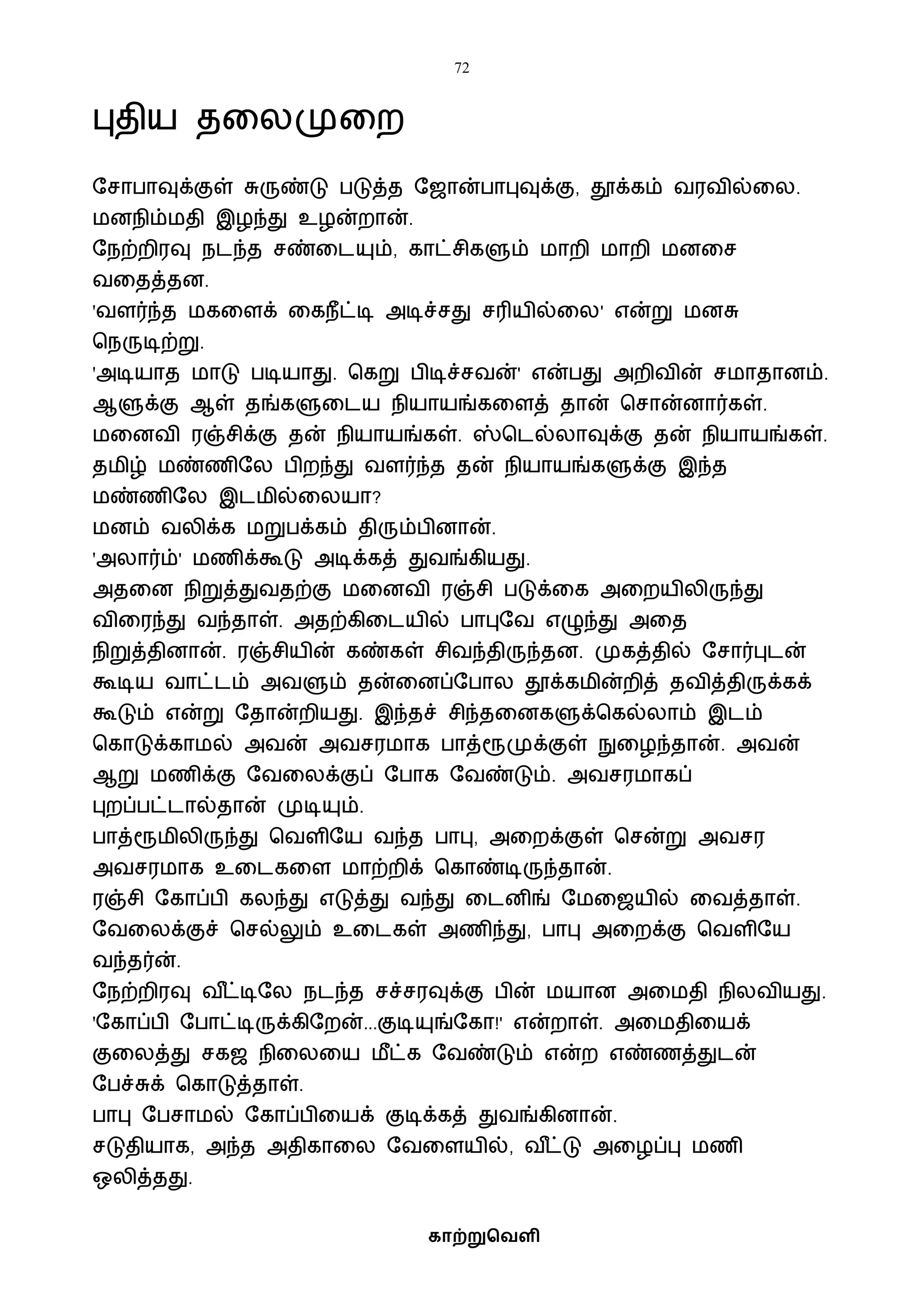 72
காற்றுவெளி
புதிய தவலமுவற
ஷசாபாவுக்குள் சுருண்டு படுத்த ஷஜான்பாபுவுக்கு, தூக்கம் ைரைில்வல.
ைனநிம்ைதி இழந்து உழன்றான்.
ஷநற்றிரவு நடந்த சண்வடயும், காட்சிகளும் ைாறி ைாறி ைனவச
ைவதத்தன.
'ைளர்ந்த ைகவளக் வகநீட்டி அடிச்சது சரியில்வல' என்று ைனசு
பநருடிற்று.
'அடியாத ைாடு படியாது. பகறு பிடிச்சைன்' என்பது அறிைின் சைாதானம்.
ஆளுக்கு ஆள் தங்களுவடய நியாயங்கவளத் தான் பசான்னார்கள்.
ைவனைி ரஞ்சிக்கு தன் நியாயங்கள். ஸ்படல்லாவுக்கு தன் நியாயங்கள்.
தைிழ் ைண்ணிஷல பிறந்து ைளர்ந்த தன் நியாயங்களுக்கு இந்த
ைண்ணிஷல இடைில்வலயா?
ைனம் ைலிக்க ைறுபக்கம் திரும்பினான்.
'அலார்ம்' ைணிக்கூடு அடிக்கத் துைங்கியது.
அதவன நிறுத்துைதற்கு ைவனைி ரஞ்சி படுக்வக அவறயிலிருந்து
ைிவரந்து ைந்தாள். அதற்கிவடயில் பாபுஷை எழுந்து அவத
நிறுத்தினான். ரஞ்சியின் கண்கள் சிைந்திருந்தன. முகத்தில் ஷசார்புடன்
கூடிய ைாட்டம் அைளும் தன்வனப்ஷபால தூக்கைின்றித் தைித்திருக்கக்
கூடும் என்று ஷதான்றியது. இந்தச் சிந்தவனகளுக்பகல்லாம் இடம்
பகாடுக்காைல் அைன் அைசரைாக பாத்ரூமுக்குள் நுவழந்தான். அைன்
ஆறு ைணிக்கு ஷைவலக்குப் ஷபாக ஷைண்டும். அைசரைாகப்
புறப்பட்டால்தான் முடியும்.
பாத்ரூைிலிருந்து பைளிஷய ைந்த பாபு, அவறக்குள் பசன்று அைசர
அைசரைாக உவடகவள ைாற்றிக் பகாண்டிருந்தான்.
ரஞ்சி ஷகாப்பி கலந்து எடுத்து ைந்து வடனிங் ஷைவஜயில் வைத்தாள்.
ஷைவலக்குச் பசல்லும் உவடகள் அணிந்து, பாபு அவறக்கு பைளிஷய
ைந்தர்ன்.
ஷநற்றிரவு ை ீட்டிஷல நடந்த சச்சரவுக்கு பின் ையான அவைதி நிலைியது.
'ஷகாப்பி ஷபாட்டிருக்கிஷறன்...குடியுங்ஷகா!' என்றாள். அவைதிவயக்
குவலத்து சகஜ நிவலவய ைீட்க ஷைண்டும் என்ற எண்ணத்துடன்
ஷபச்சுக் பகாடுத்தாள்.
பாபு ஷபசாைல் ஷகாப்பிவயக் குடிக்கத் துைங்கினான்.
சடுதியாக, அந்த அதிகாவல ஷைவளயில், ை ீட்டு அவழப்பு ைணி
ஒலித்தது.
 