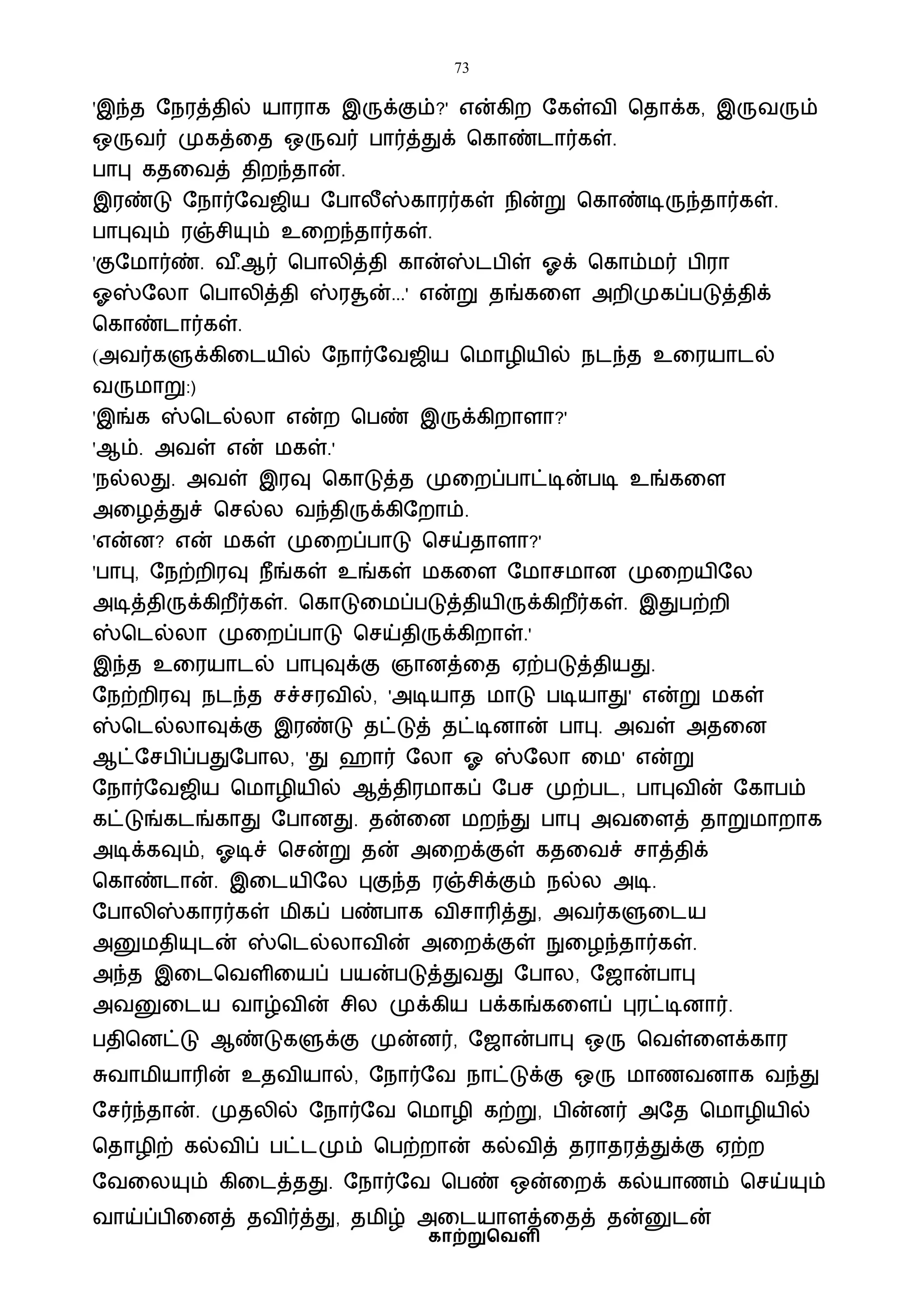 73
காற்றுவெளி
'இந்த ஷநரத்தில் யாராக இருக்கும்?' என்கிற ஷகள்ைி பதாக்க, இருைரும்
ஒருைர் முகத்வத ஒருைர் பார்த்துக் பகாண்டார்கள்.
பாபு கதவைத் திறந்தான்.
இரண்டு ஷநார்ஷைஜிய ஷபாலீஸ்காரர்கள் நின்று பகாண்டிருந்தார்கள்.
பாபுவும் ரஞ்சியும் உவறந்தார்கள்.
'குஷைார்ண். ை ீ.ஆர் பபாலித்தி கான்ஸ்டபிள் ஓக் பகாம்ைர் பிரா
ஓஸ்ஷலா பபாலித்தி ஸ்ரசூன்...' என்று தங்கவள அறிமுகப்படுத்திக்
பகாண்டார்கள்.
(அைர்களுக்கிவடயில் ஷநார்ஷைஜிய பைாழியில் நடந்த உவரயாடல்
ைருைாறு:)
'இங்க ஸ்படல்லா என்ற பபண் இருக்கிறாளா?'
'ஆம். அைள் என் ைகள்.'
'நல்லது. அைள் இரவு பகாடுத்த முவறப்பாட்டின்படி உங்கவள
அவழத்துச் பசல்ல ைந்திருக்கிஷறாம்.
'என்ன? என் ைகள் முவறப்பாடு பசய்தாளா?'
'பாபு, ஷநற்றிரவு நீங்கள் உங்கள் ைகவள ஷைாசைான முவறயிஷல
அடித்திருக்கிறீர்கள். பகாடுவைப்படுத்தியிருக்கிறீர்கள். இதுபற்றி
ஸ்படல்லா முவறப்பாடு பசய்திருக்கிறாள்.'
இந்த உவரயாடல் பாபுவுக்கு ஞானத்வத ஏற்படுத்தியது.
ஷநற்றிரவு நடந்த சச்சரைில், 'அடியாத ைாடு படியாது' என்று ைகள்
ஸ்படல்லாவுக்கு இரண்டு தட்டுத் தட்டினான் பாபு. அைள் அதவன
ஆட்ஷசபிப்பதுஷபால, 'து ஹார் ஷலா ஓ ஸ்ஷலா வை' என்று
ஷநார்ஷைஜிய பைாழியில் ஆத்திரைாகப் ஷபச முற்பட, பாபுைின் ஷகாபம்
கட்டுங்கடங்காது ஷபானது. தன்வன ைறந்து பாபு அைவளத் தாறுைாறாக
அடிக்கவும், ஓடிச் பசன்று தன் அவறக்குள் கதவைச் சாத்திக்
பகாண்டான். இவடயிஷல புகுந்த ரஞ்சிக்கும் நல்ல அடி.
ஷபாலிஸ்காரர்கள் ைிகப் பண்பாக ைிசாரித்து, அைர்களுவடய
அனுைதியுடன் ஸ்படல்லாைின் அவறக்குள் நுவழந்தார்கள்.
அந்த இவடபைளிவயப் பயன்படுத்துைது ஷபால, ஷஜான்பாபு
அைனுவடய ைாழ்ைின் சில முக்கிய பக்கங்கவளப் புரட்டினார்.
பதிபனட்டு ஆண்டுகளுக்கு முன்னர், ஷஜான்பாபு ஒரு பைள்வளக்கார
சுைாைியாரின் உதைியால், ஷநார்ஷை நாட்டுக்கு ஒரு ைாணைனாக ைந்து
ஷசர்ந்தான். முதலில் ஷநார்ஷை பைாழி கற்று, பின்னர் அஷத பைாழியில்
பதாழிற் கல்ைிப் பட்டமும் பபற்றான் கல்ைித் தராதரத்துக்கு ஏற்ற
ஷைவலயும் கிவடத்தது. ஷநார்ஷை பபண் ஒன்வறக் கல்யாணம் பசய்யும்
ைாய்ப்பிவனத் தைிர்த்து, தைிழ் அவடயாளத்வதத் தன்னுடன்
 