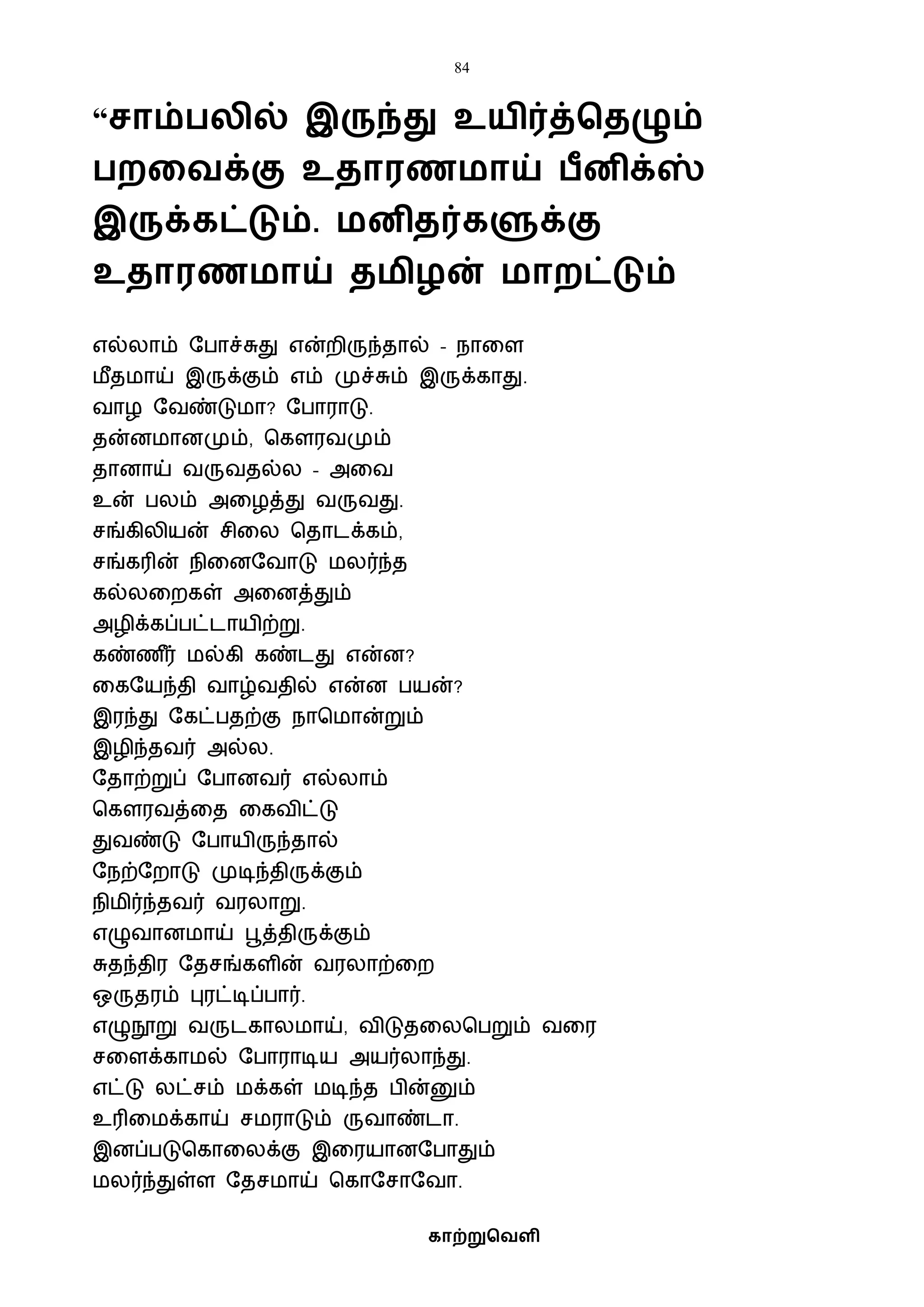 84
காற்றுவெளி
“சாம் லில் இருந்து உயிர்த்வைழும்
றகெக்கு உைாரணமாய் ீனிக்ஸ்
இருக்கட்டும். மனிைர்களுக்கு
உைாரணமாய் ைமிழன் மாறட்டும்
எல்லாம் ஷபாச்சுது என்றிருந்தால் – நாவள
ைீதைாய் இருக்கும் எம் முச்சும் இருக்காது.
ைாழ ஷைண்டுைா? ஷபாராடு.
தன்னைானமும், பகௌரைமும்
தானாய் ைருைதல்ல – அவை
உன் பலம் அவழத்து ைருைது.
சங்கிலியன் சிவல பதாடக்கம்,
சங்கரின் நிவனஷைாடு ைலர்ந்த
கல்லவறகள் அவனத்தும்
அழிக்கப்பட்டாயிற்று.
கண்ண ீர் ைல்கி கண்டது என்ன?
வகஷயந்தி ைாழ்ைதில் என்ன பயன்?
இரந்து ஷகட்பதற்கு நாபைான்றும்
இழிந்தைர் அல்ல.
ஷதாற்றுப் ஷபானைர் எல்லாம்
பகௌரைத்வத வகைிட்டு
துைண்டு ஷபாயிருந்தால்
ஷநற்ஷறாடு முடிந்திருக்கும்
நிைிர்ந்தைர் ைரலாறு.
எழுைானைாய் பூத்திருக்கும்
சுதந்திர ஷதசங்களின் ைரலாற்வற
ஒருதரம் புரட்டிப்பார்.
எழுநூறு ைருடகாலைாய், ைிடுதவலபபறும் ைவர
சவளக்காைல் ஷபாராடிய அயர்லாந்து.
எட்டு லட்சம் ைக்கள் ைடிந்த பின்னும்
உரிவைக்காய் சைராடும் ருைாண்டா.
இனப்படுபகாவலக்கு இவரயானஷபாதும்
ைலர்ந்துள்ள ஷதசைாய் பகாஷசாஷைா.
 