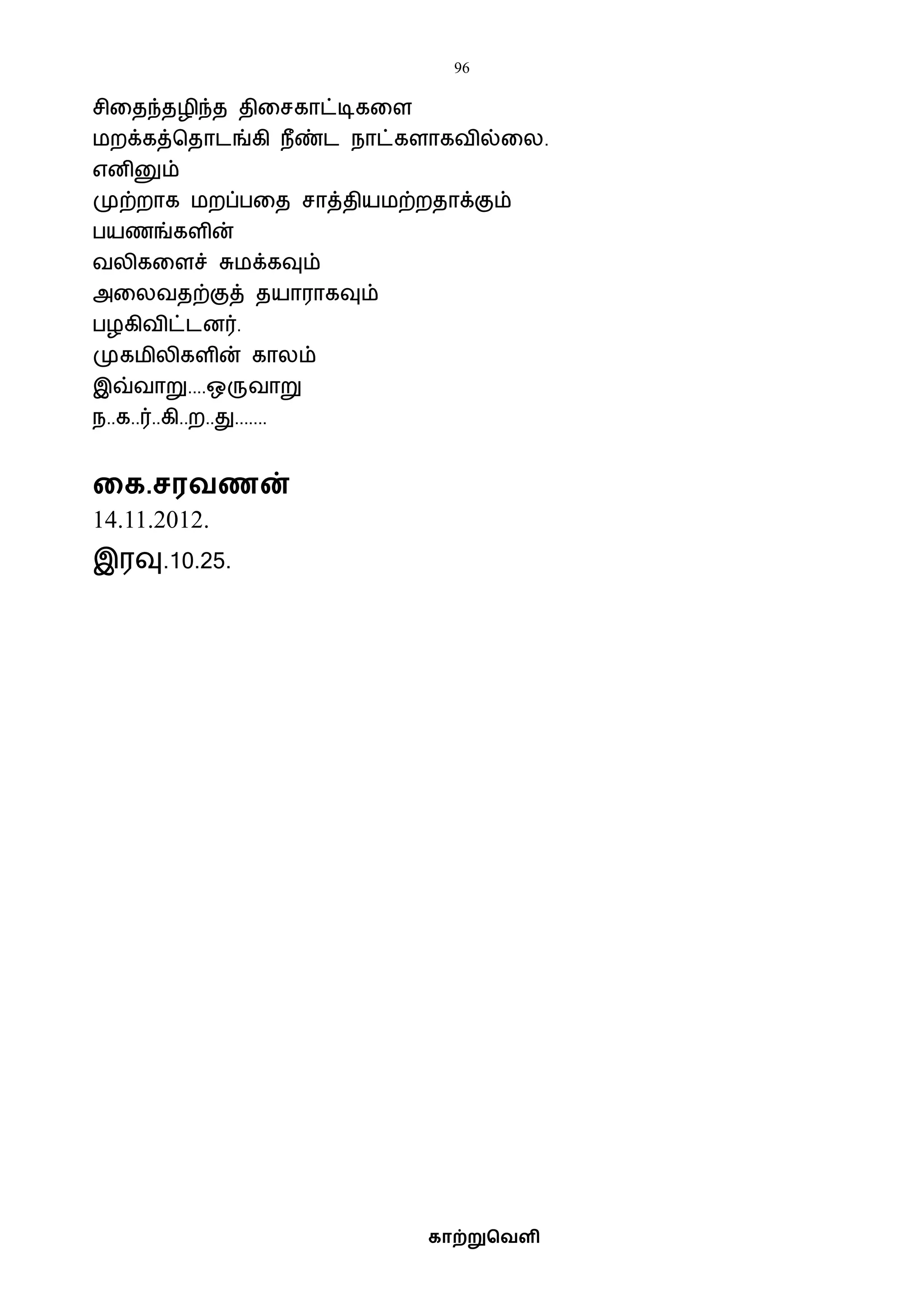 96
காற்றுவெளி
சிவதந்தழிந்த திவசகாட்டிகவள
ைறக்கத்பதாடங்கி நீண்ட நாட்களாகைில்வல.
எனினும்
முற்றாக ைறப்பவத சாத்தியைற்றதாக்கும்
பயணங்களின்
ைலிகவளச் சுைக்கவும்
அவலைதற்குத் தயாராகவும்
பழகிைிட்டனர்.
முகைிலிகளின் காலம்
இவ்ைாறு....ஒருைாறு
ந..க..ர்..கி..ற..து.......
கக.சரெணன்
14.11.2012.
இரவு.10.25.
 