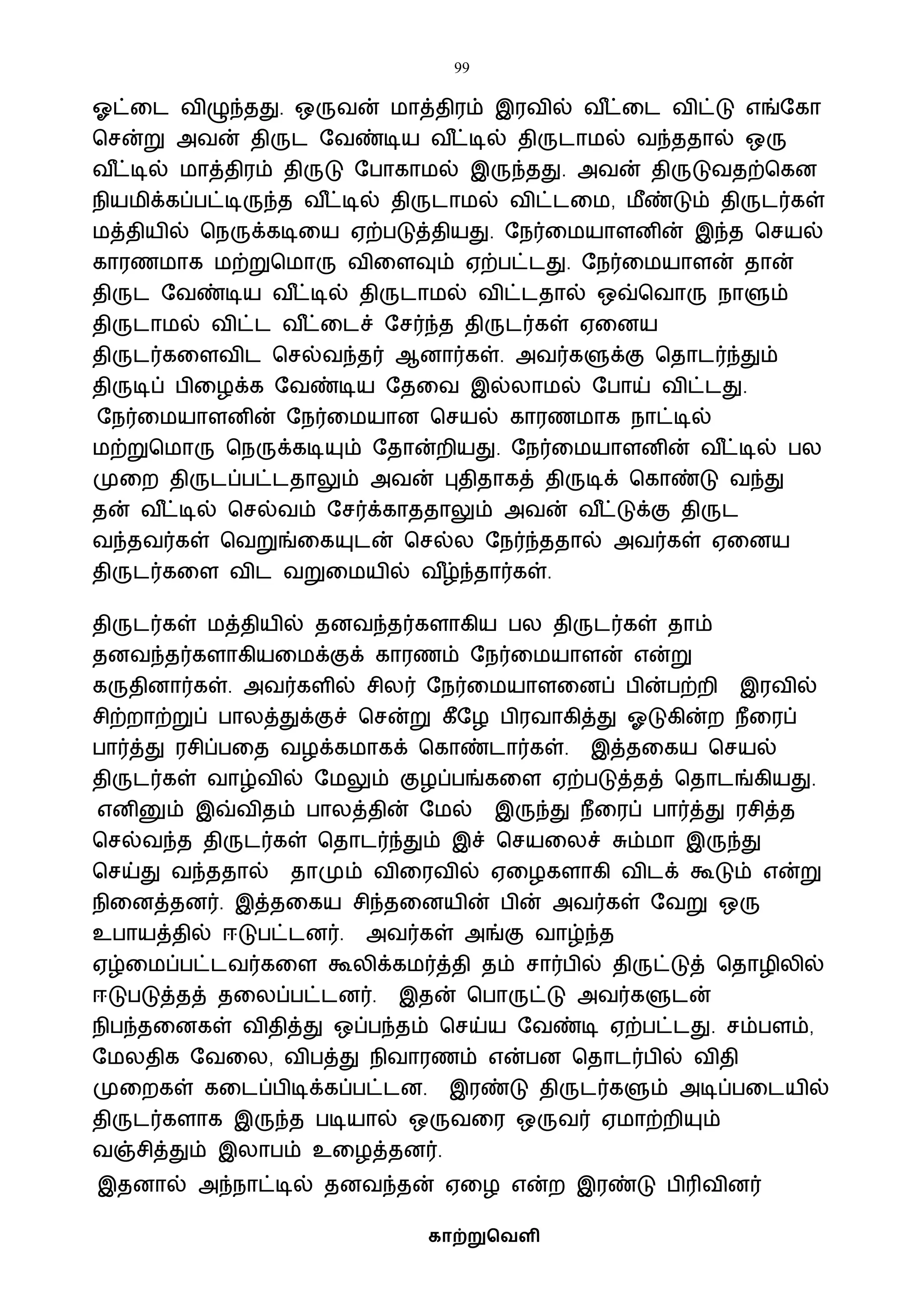 99
காற்றுவெளி
ஓட்வட ைிழுந்தது. ஒருைன் ைாத்திரம் இரைில் ை ீட்வட ைிட்டு எங்ஷகா
பசன்று அைன் திருட ஷைண்டிய ை ீட்டில் திருடாைல் ைந்ததால் ஒரு
ை ீட்டில் ைாத்திரம் திருடு ஷபாகாைல் இருந்தது. அைன் திருடுைதற்பகன
நியைிக்கப்பட்டிருந்த ை ீட்டில் திருடாைல் ைிட்டவை, ைீண்டும் திருடர்கள்
ைத்தியில் பநருக்கடிவய ஏற்படுத்தியது. ஷநர்வையாளனின் இந்த பசயல்
காரணைாக ைற்றுபைாரு ைிவளவும் ஏற்பட்டது. ஷநர்வையாளன் தான்
திருட ஷைண்டிய ை ீட்டில் திருடாைல் ைிட்டதால் ஒவ்பைாரு நாளும்
திருடாைல் ைிட்ட ை ீட்வடச் ஷசர்ந்த திருடர்கள் ஏவனய
திருடர்கவளைிட பசல்ைந்தர் ஆனார்கள். அைர்களுக்கு பதாடர்ந்தும்
திருடிப் பிவழக்க ஷைண்டிய ஷதவை இல்லாைல் ஷபாய் ைிட்டது.
ஷநர்வையாளனின் ஷநர்வையான பசயல் காரணைாக நாட்டில்
ைற்றுபைாரு பநருக்கடியும் ஷதான்றியது. ஷநர்வையாளனின் ை ீட்டில் பல
முவற திருடப்பட்டதாலும் அைன் புதிதாகத் திருடிக் பகாண்டு ைந்து
தன் ை ீட்டில் பசல்ைம் ஷசர்க்காததாலும் அைன் ை ீட்டுக்கு திருட
ைந்தைர்கள் பைறுங்வகயுடன் பசல்ல ஷநர்ந்ததால் அைர்கள் ஏவனய
திருடர்கவள ைிட ைறுவையில் ை ீழ்ந்தார்கள்.
திருடர்கள் ைத்தியில் தனைந்தர்களாகிய பல திருடர்கள் தாம்
தனைந்தர்களாகியவைக்குக் காரணம் ஷநர்வையாளன் என்று
கருதினார்கள். அைர்களில் சிலர் ஷநர்வையாளவனப் பின்பற்றி இரைில்
சிற்றாற்றுப் பாலத்துக்குச் பசன்று கீஷழ பிரைாகித்து ஓடுகின்ற நீவரப்
பார்த்து ரசிப்பவத ைழக்கைாகக் பகாண்டார்கள். இத்தவகய பசயல்
திருடர்கள் ைாழ்ைில் ஷைலும் குழப்பங்கவள ஏற்படுத்தத் பதாடங்கியது.
எனினும் இவ்ைிதம் பாலத்தின் ஷைல் இருந்து நீவரப் பார்த்து ரசித்த
பசல்ைந்த திருடர்கள் பதாடர்ந்தும் இச் பசயவலச் சும்ைா இருந்து
பசய்து ைந்ததால் தாமும் ைிவரைில் ஏவழகளாகி ைிடக் கூடும் என்று
நிவனத்தனர். இத்தவகய சிந்தவனயின் பின் அைர்கள் ஷைறு ஒரு
உபாயத்தில் ஈடுபட்டனர். அைர்கள் அங்கு ைாழ்ந்த
ஏழ்வைப்பட்டைர்கவள கூலிக்கைர்த்தி தம் சார்பில் திருட்டுத் பதாழிலில்
ஈடுபடுத்தத் தவலப்பட்டனர். இதன் பபாருட்டு அைர்களுடன்
நிபந்தவனகள் ைிதித்து ஒப்பந்தம் பசய்ய ஷைண்டி ஏற்பட்டது. சம்பளம்,
ஷைலதிக ஷைவல, ைிபத்து நிைாரணம் என்பன பதாடர்பில் ைிதி
முவறகள் கவடப்பிடிக்கப்பட்டன. இரண்டு திருடர்களும் அடிப்பவடயில்
திருடர்களாக இருந்த படியால் ஒருைவர ஒருைர் ஏைாற்றியும்
ைஞ்சித்தும் இலாபம் உவழத்தனர்.
இதனால் அந்நாட்டில் தனைந்தன் ஏவழ என்ற இரண்டு பிரிைினர்
 