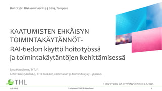 KAATUMISTEN EHKÄISYN
TOIMINTAKÄYTÄNNÖT-
RAI-tiedon käyttö hoitotyössä
ja toimintakäytäntöjen kehittämisessä
Satu Havulinna, TtT, ft
Kehittämispäällikkö, THL Iäkkäät, vammaiset ja toimintakyky –yksikkö
15.5.2019 Esityksen©THL/S.Havulinna 1
Hoitotyön RAI-seminaari 15.5.2019, Tampere
 