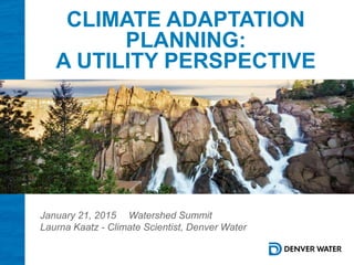 CLIMATE ADAPTATION
PLANNING:
A UTILITY PERSPECTIVE
January 21, 2015 Watershed Summit
Laurna Kaatz - Climate Scientist, Denver Water
 