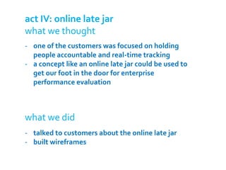 act IV: online late jar
what we thought
- one of the customers was focused on holding
  people accountable and real-time tracking
- a concept like an online late jar could be used to
  get our foot in the door for enterprise
  performance evaluation



what we did
- talked to customers about the online late jar
- built wireframes
 