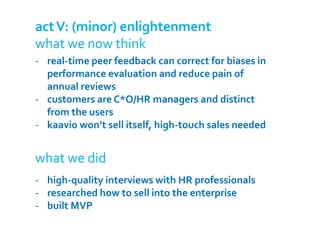 act V: (minor) enlightenment
what we now think
- real-time peer feedback can correct for biases in
  performance evaluation and reduce pain of
  annual reviews
- customers are C*O/HR managers and distinct
  from the users
- kaavio won’t sell itself, high-touch sales needed


what we did
- high-quality interviews with HR professionals
- researched how to sell into the enterprise
- built MVP
 