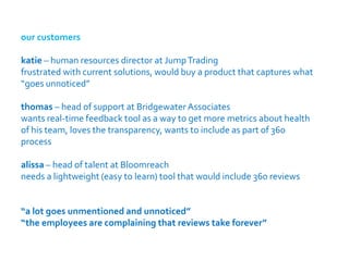 our customers

katie – human resources director at Jump Trading
frustrated with current solutions, would buy a product that captures what
“goes unnoticed”

thomas – head of support at Bridgewater Associates
wants real-time feedback tool as a way to get more metrics about health
of his team, loves the transparency, wants to include as part of 360
process

alissa – head of talent at Bloomreach
needs a lightweight (easy to learn) tool that would include 360 reviews


“a lot goes unmentioned and unnoticed”
“the employees are complaining that reviews take forever”
 