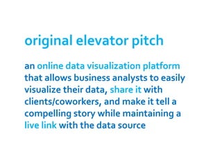 original elevator pitch
an online data visualization platform
that allows business analysts to easily
visualize their data, share it with
clients/coworkers, and make it tell a
compelling story while maintaining a
live link with the data source
 