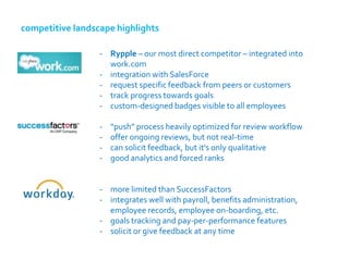 competitive landscape highlights

                  - Rypple – our most direct competitor – integrated into
                    work.com
                  - integration with SalesForce
                  - request specific feedback from peers or customers
                  - track progress towards goals
                  - custom-designed badges visible to all employees

                  -   “push” process heavily optimized for review workflow
                  -   offer ongoing reviews, but not real-time
                  -   can solicit feedback, but it's only qualitative
                  -   good analytics and forced ranks


                  - more limited than SuccessFactors
                  - integrates well with payroll, benefits administration,
                    employee records, employee on-boarding, etc.
                  - goals tracking and pay-per-performance features
                  - solicit or give feedback at any time
 