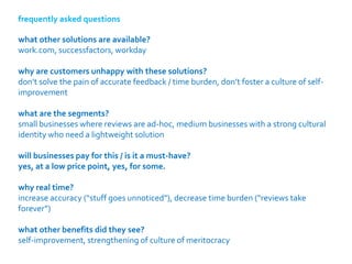 frequently asked questions

what other solutions are available?
work.com, successfactors, workday

why are customers unhappy with these solutions?
don’t solve the pain of accurate feedback / time burden, don’t foster a culture of self-
improvement

what are the segments?
small businesses where reviews are ad-hoc, medium businesses with a strong cultural
identity who need a lightweight solution

will businesses pay for this / is it a must-have?
yes, at a low price point, yes, for some.

why real time?
increase accuracy (“stuff goes unnoticed”), decrease time burden (“reviews take
forever”)

what other benefits did they see?
self-improvement, strengthening of culture of meritocracy
 