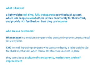 what is kaavio?

a lightweight real-time, fully transparent peer feedback system,
which lets people reward others in their community for their effort,
and provide rich feedback on how they can improve


who are our customers?

HR manager in a medium company who wants to improve current annual
review system

CxO in small / growing company who wants to deploy a light-weight 360
feedback mechanism when formal HR structures are not in place

they care about a culture of transparency, meritocracy, and self-
improvement
 
