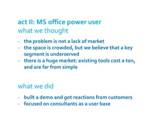 act II: MS office power user
what we thought
- the problem is not a lack of market
- the space is crowded, but we believe that a key
  segment is underserved
- there is a huge market: existing tools cost a ton,
  and are far from simple


what we did
- built a demo and got reactions from customers
- focused on consultants as a user base
 