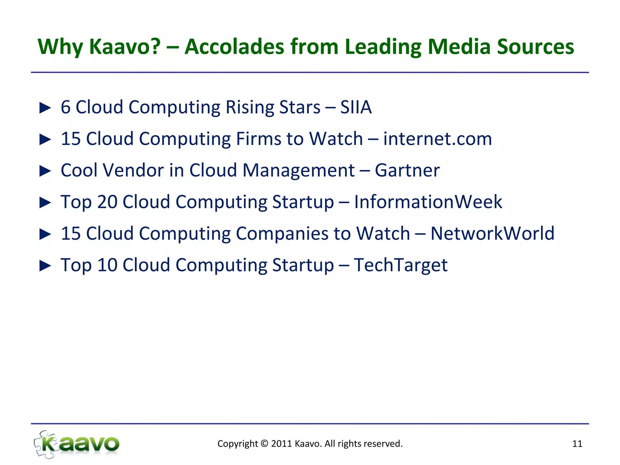 Why Kaavo? – Accolades from Leading Media Sources

►   6 Cloud Computing Rising Stars – SIIA
►   15 Cloud Computing Firms to Watch – internet.com
►   Cool Vendor in Cloud Management – Gartner
►   Top 20 Cloud Computing Startup – InformationWeek
►   15 Cloud Computing Companies to Watch – NetworkWorld
►   Top 10 Cloud Computing Startup – TechTarget




                      Copyright © 2011 Kaavo. All rights reserved.   11
 