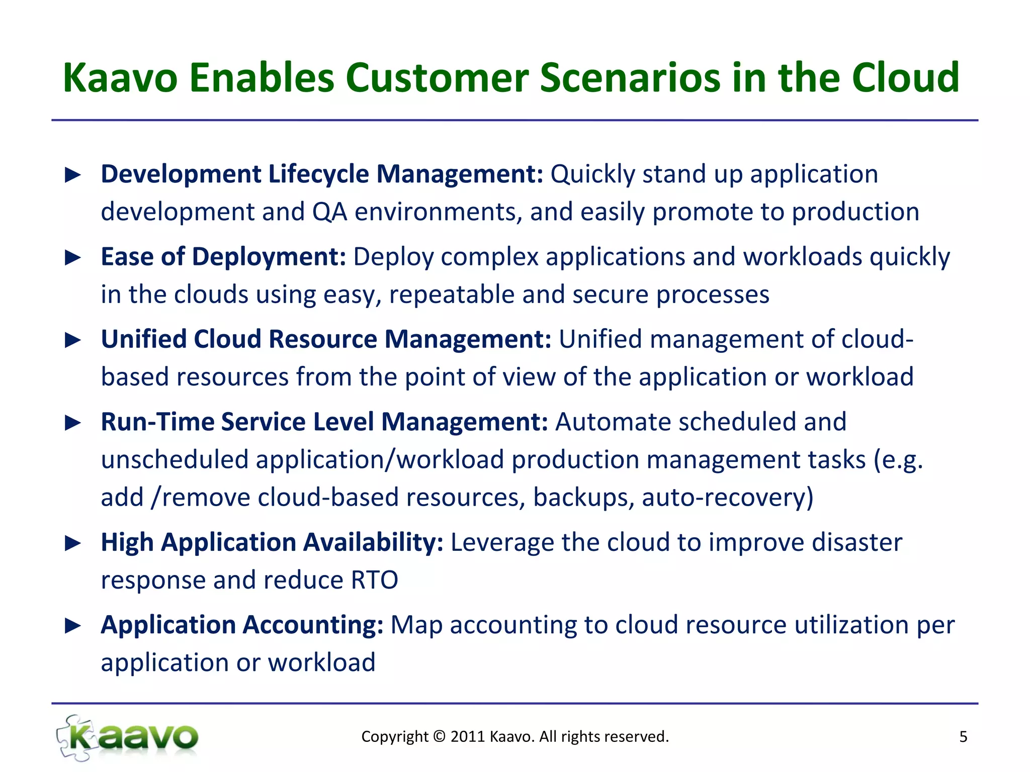 Kaavo Enables Customer Scenarios in the Cloud
►   Development Lifecycle Management: Quickly stand up application
    development and QA environments, and easily promote to production
►   Ease of Deployment: Deploy complex applications and workloads quickly
    in the clouds using easy, repeatable and secure processes
►   Unified Cloud Resource Management: Unified management of cloud-
    based resources from the point of view of the application or workload
►   Run-Time Service Level Management: Automate scheduled and
    unscheduled application/workload production management tasks (e.g.
    add /remove cloud-based resources, backups, auto-recovery)
►   High Application Availability: Leverage the cloud to improve disaster
    response and reduce RTO
►   Application Accounting: Map accounting to cloud resource utilization per
    application or workload

                          Copyright © 2011 Kaavo. All rights reserved.         5
 