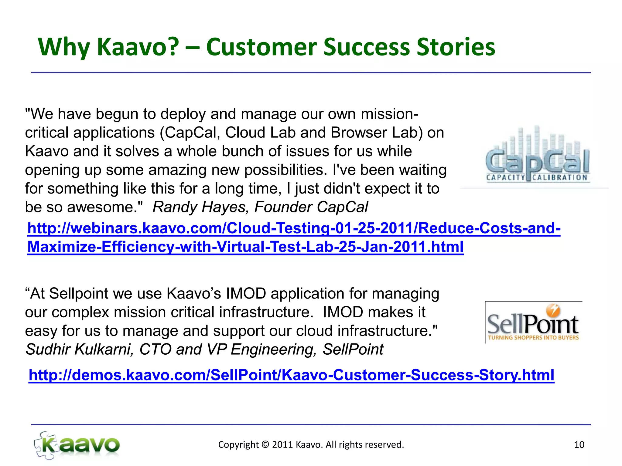 Why Kaavo? – Customer Success Stories

"We have begun to deploy and manage our own mission-
critical applications (CapCal, Cloud Lab and Browser Lab) on
Kaavo and it solves a whole bunch of issues for us while
opening up some amazing new possibilities. I've been waiting
for something like this for a long time, I just didn't expect it to
be so awesome." Randy Hayes, Founder CapCal
 http://webinars.kaavo.com/Cloud-Testing-01-25-2011/Reduce-Costs-and-
 Maximize-Efficiency-with-Virtual-Test-Lab-25-Jan-2011.html


“At Sellpoint we use Kaavo’s IMOD application for managing
our complex mission critical infrastructure. IMOD makes it
easy for us to manage and support our cloud infrastructure."
Sudhir Kulkarni, CTO and VP Engineering, SellPoint
http://demos.kaavo.com/SellPoint/Kaavo-Customer-Success-Story.html



                           Copyright © 2011 Kaavo. All rights reserved.   10
 