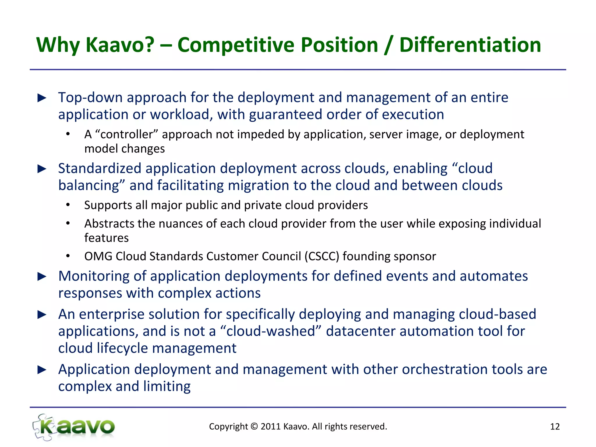 Why Kaavo? – Competitive Position / Differentiation

►   Top-down approach for the deployment and management of an entire
    application or workload, with guaranteed order of execution
     •   A “controller” approach not impeded by application, server image, or deployment
         model changes
►   Standardized application deployment across clouds, enabling “cloud
    balancing” and facilitating migration to the cloud and between clouds
     •   Supports all major public and private cloud providers
     •   Abstracts the nuances of each cloud provider from the user while exposing individual
         features
     •   OMG Cloud Standards Customer Council (CSCC) founding sponsor
► Monitoring of application deployments for defined events and automates
  responses with complex actions
► An enterprise solution for specifically deploying and managing cloud-based
  applications, and is not a “cloud-washed” datacenter automation tool for
  cloud lifecycle management
► Application deployment and management with other orchestration tools are
  complex and limiting

                               Copyright © 2011 Kaavo. All rights reserved.                     12
 