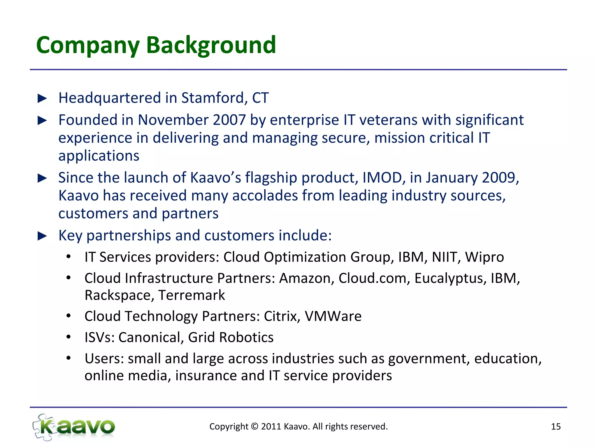 Company Background
►   Headquartered in Stamford, CT
►   Founded in November 2007 by enterprise IT veterans with significant
    experience in delivering and managing secure, mission critical IT
    applications
►   Since the launch of Kaavo’s flagship product, IMOD, in January 2009,
    Kaavo has received many accolades from leading industry sources,
    customers and partners
►   Key partnerships and customers include:
     • IT Services providers: Cloud Optimization Group, IBM, NIIT, Wipro
     • Cloud Infrastructure Partners: Amazon, Cloud.com, Eucalyptus, IBM,
       Rackspace, Terremark
     • Cloud Technology Partners: Citrix, VMWare
     • ISVs: Canonical, Grid Robotics
     • Users: small and large across industries such as government, education,
       online media, insurance and IT service providers


                           Copyright © 2011 Kaavo. All rights reserved.          15
 