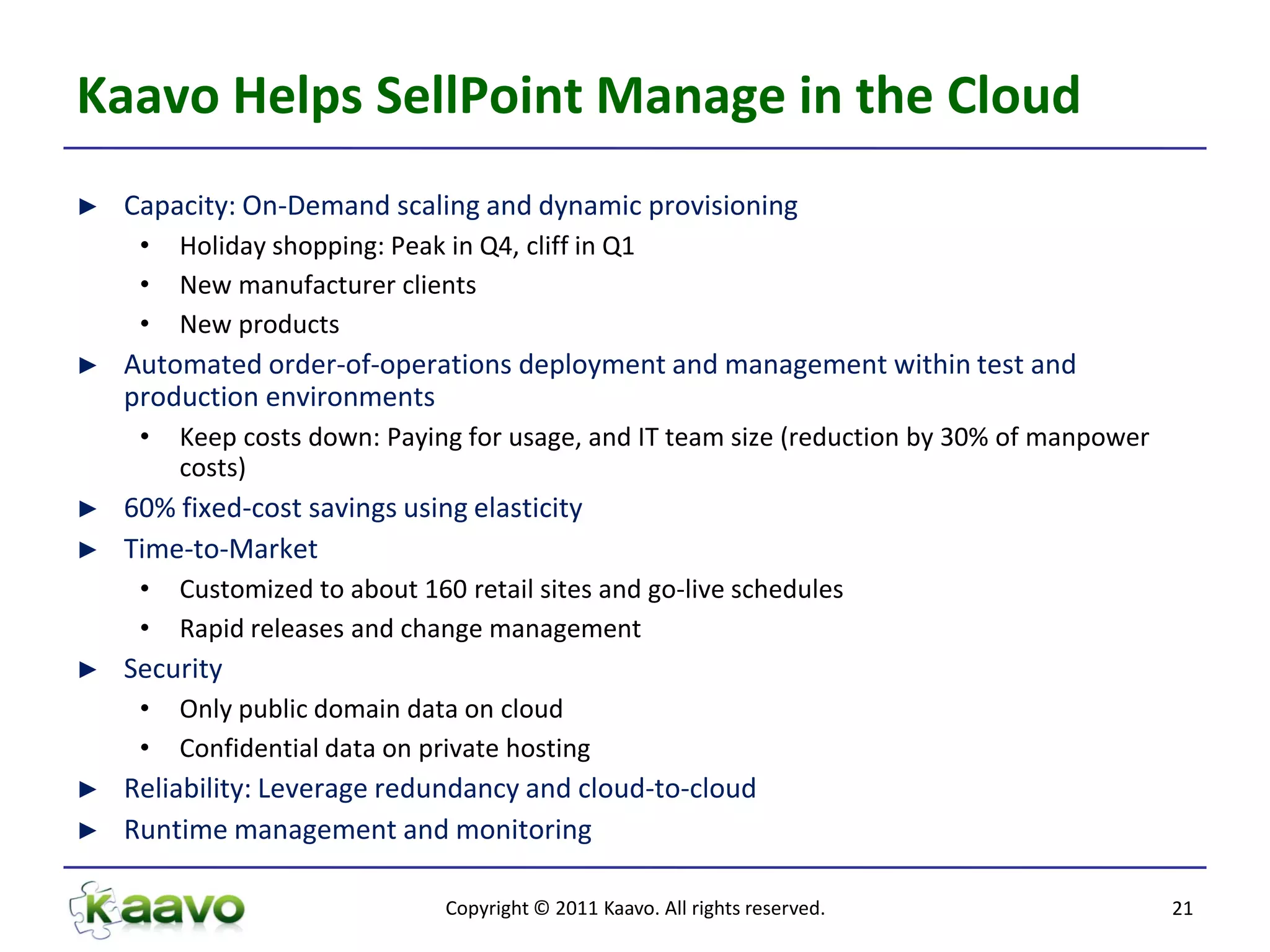 Kaavo Helps SellPoint Manage in the Cloud
►   Capacity: On-Demand scaling and dynamic provisioning
     •   Holiday shopping: Peak in Q4, cliff in Q1
     •   New manufacturer clients
     •   New products
►   Automated order-of-operations deployment and management within test and
    production environments
     •   Keep costs down: Paying for usage, and IT team size (reduction by 30% of manpower
         costs)
►   60% fixed-cost savings using elasticity
►   Time-to-Market
     •   Customized to about 160 retail sites and go-live schedules
     •   Rapid releases and change management
►   Security
     •   Only public domain data on cloud
     •   Confidential data on private hosting
►   Reliability: Leverage redundancy and cloud-to-cloud
►   Runtime management and monitoring

                                Copyright © 2011 Kaavo. All rights reserved.                 21
 
