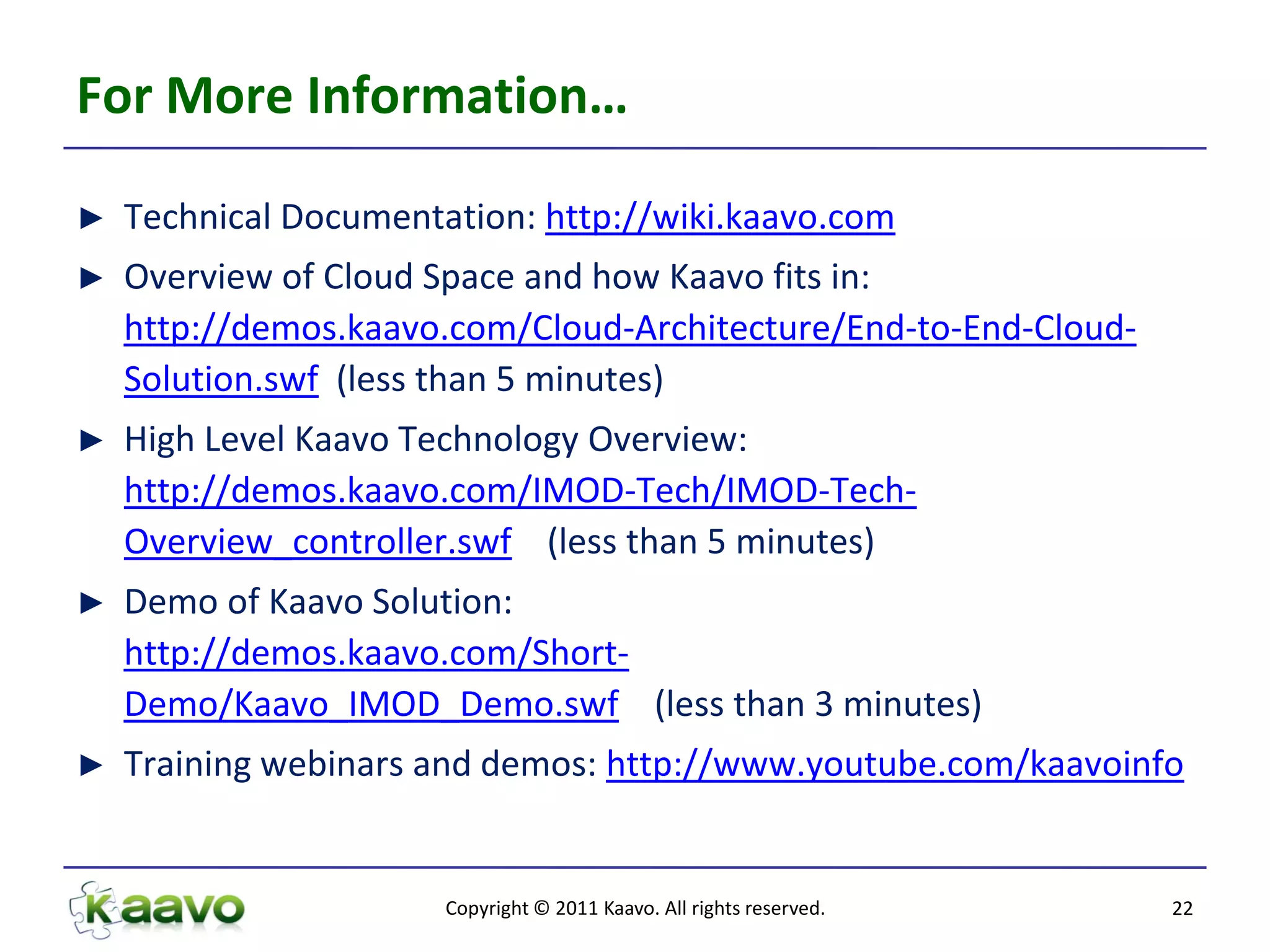 For More Information…

►   Technical Documentation: http://wiki.kaavo.com
►   Overview of Cloud Space and how Kaavo fits in:
    http://demos.kaavo.com/Cloud-Architecture/End-to-End-Cloud-
    Solution.swf (less than 5 minutes)
►   High Level Kaavo Technology Overview:
    http://demos.kaavo.com/IMOD-Tech/IMOD-Tech-
    Overview_controller.swf (less than 5 minutes)
►   Demo of Kaavo Solution:
    http://demos.kaavo.com/Short-
    Demo/Kaavo_IMOD_Demo.swf (less than 3 minutes)
►   Training webinars and demos: http://www.youtube.com/kaavoinfo


                       Copyright © 2011 Kaavo. All rights reserved.   22
 