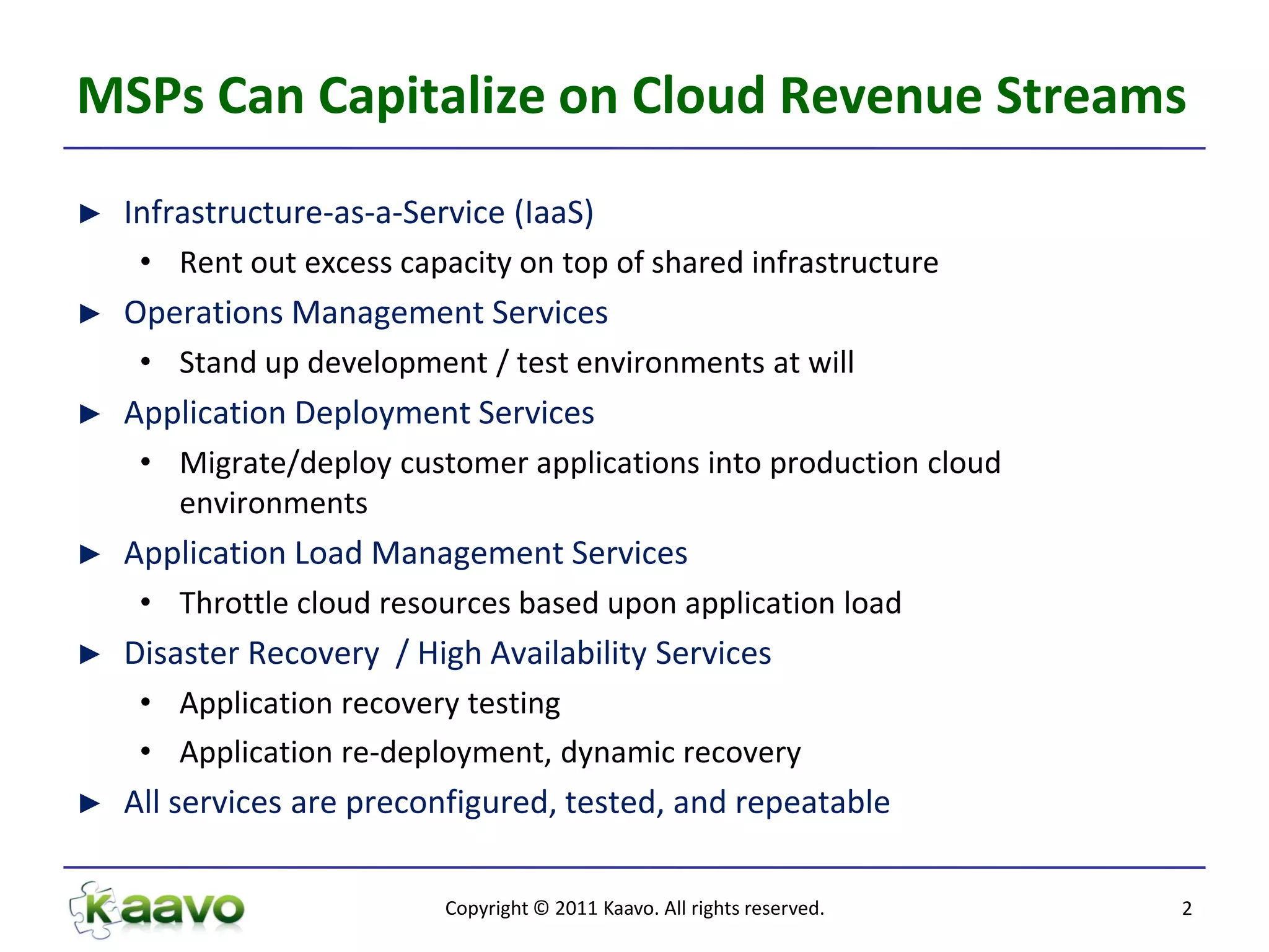 MSPs Can Capitalize on Cloud Revenue Streams
►   Infrastructure-as-a-Service (IaaS)
     • Rent out excess capacity on top of shared infrastructure
►   Operations Management Services
     • Stand up development / test environments at will
►   Application Deployment Services
     • Migrate/deploy customer applications into production cloud
       environments
►   Application Load Management Services
     • Throttle cloud resources based upon application load
►   Disaster Recovery / High Availability Services
     • Application recovery testing
     • Application re-deployment, dynamic recovery
►   All services are preconfigured, tested, and repeatable

                           Copyright © 2011 Kaavo. All rights reserved.   2
 