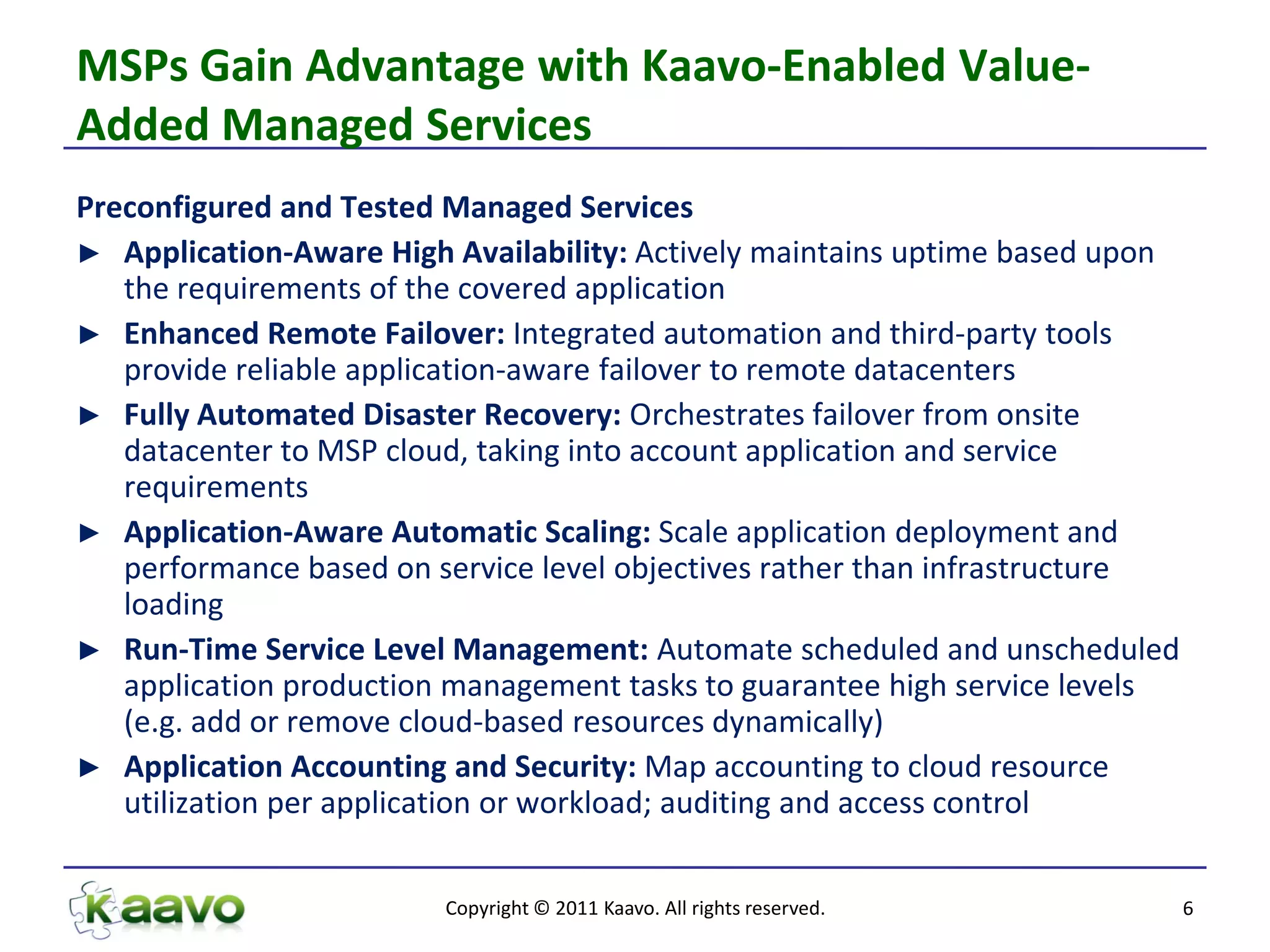 MSPs Gain Advantage with Kaavo-Enabled Value-
Added Managed Services
Preconfigured and Tested Managed Services
► Application-Aware High Availability: Actively maintains uptime based upon
   the requirements of the covered application
► Enhanced Remote Failover: Integrated automation and third-party tools
   provide reliable application-aware failover to remote datacenters
► Fully Automated Disaster Recovery: Orchestrates failover from onsite
   datacenter to MSP cloud, taking into account application and service
   requirements
► Application-Aware Automatic Scaling: Scale application deployment and
   performance based on service level objectives rather than infrastructure
   loading
► Run-Time Service Level Management: Automate scheduled and unscheduled
   application production management tasks to guarantee high service levels
   (e.g. add or remove cloud-based resources dynamically)
► Application Accounting and Security: Map accounting to cloud resource
   utilization per application or workload; auditing and access control


                         Copyright © 2011 Kaavo. All rights reserved.         6
 
