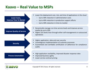 Kaavo – Real Value to MSPs
                              Lower the deployment cost, risk, and time of applications in the cloud
     Lower Costs,               – Up to 30% reduction in administration costs
Improve Time To Market          – Up to 40% reduction in production support efforts
                                – Up to 30% reduction in time-to-market

                              Dynamically manage run-time service levels and improve service
                               quality by up to 20%
Improve Quality of Service
                              Higher SLA levels than through either self-management or outsourced
                               operations


                              Higher application, data and user security
                              Unambiguous implementation of customer processes
         Security
                              Guaranteed and verifiable certification of adherence for compliance
                               audits


                              High application availability, improved disaster response rates
   Process Automation         Improved business agility
                              Lower service contract pricing



                             Copyright © 2011 Kaavo. All rights reserved.                               9
 