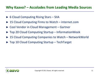 Why Kaavo? – Accolades from Leading Media Sources

►   6 Cloud Computing Rising Stars – SIIA
►   15 Cloud Computing Firms to Watch – internet.com
►   Cool Vendor in Cloud Management – Gartner
►   Top 20 Cloud Computing Startup – InformationWeek
►   15 Cloud Computing Companies to Watch – NetworkWorld
►   Top 10 Cloud Computing Startup – TechTarget




                      Copyright © 2011 Kaavo. All rights reserved.   11
 