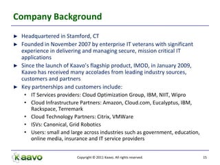 Company Background
►   Headquartered in Stamford, CT
►   Founded in November 2007 by enterprise IT veterans with significant
    experience in delivering and managing secure, mission critical IT
    applications
►   Since the launch of Kaavo’s flagship product, IMOD, in January 2009,
    Kaavo has received many accolades from leading industry sources,
    customers and partners
►   Key partnerships and customers include:
     • IT Services providers: Cloud Optimization Group, IBM, NIIT, Wipro
     • Cloud Infrastructure Partners: Amazon, Cloud.com, Eucalyptus, IBM,
       Rackspace, Terremark
     • Cloud Technology Partners: Citrix, VMWare
     • ISVs: Canonical, Grid Robotics
     • Users: small and large across industries such as government, education,
       online media, insurance and IT service providers


                           Copyright © 2011 Kaavo. All rights reserved.          15
 