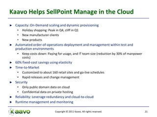 Kaavo Helps SellPoint Manage in the Cloud
►   Capacity: On-Demand scaling and dynamic provisioning
     •   Holiday shopping: Peak in Q4, cliff in Q1
     •   New manufacturer clients
     •   New products
►   Automated order-of-operations deployment and management within test and
    production environments
     •   Keep costs down: Paying for usage, and IT team size (reduction by 30% of manpower
         costs)
►   60% fixed-cost savings using elasticity
►   Time-to-Market
     •   Customized to about 160 retail sites and go-live schedules
     •   Rapid releases and change management
►   Security
     •   Only public domain data on cloud
     •   Confidential data on private hosting
►   Reliability: Leverage redundancy and cloud-to-cloud
►   Runtime management and monitoring

                                Copyright © 2011 Kaavo. All rights reserved.                 21
 