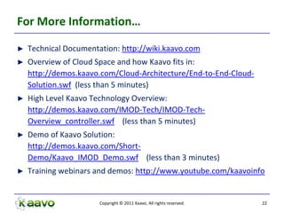 For More Information…

►   Technical Documentation: http://wiki.kaavo.com
►   Overview of Cloud Space and how Kaavo fits in:
    http://demos.kaavo.com/Cloud-Architecture/End-to-End-Cloud-
    Solution.swf (less than 5 minutes)
►   High Level Kaavo Technology Overview:
    http://demos.kaavo.com/IMOD-Tech/IMOD-Tech-
    Overview_controller.swf (less than 5 minutes)
►   Demo of Kaavo Solution:
    http://demos.kaavo.com/Short-
    Demo/Kaavo_IMOD_Demo.swf (less than 3 minutes)
►   Training webinars and demos: http://www.youtube.com/kaavoinfo


                       Copyright © 2011 Kaavo. All rights reserved.   22
 
