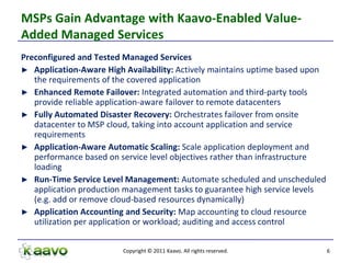 MSPs Gain Advantage with Kaavo-Enabled Value-
Added Managed Services
Preconfigured and Tested Managed Services
► Application-Aware High Availability: Actively maintains uptime based upon
   the requirements of the covered application
► Enhanced Remote Failover: Integrated automation and third-party tools
   provide reliable application-aware failover to remote datacenters
► Fully Automated Disaster Recovery: Orchestrates failover from onsite
   datacenter to MSP cloud, taking into account application and service
   requirements
► Application-Aware Automatic Scaling: Scale application deployment and
   performance based on service level objectives rather than infrastructure
   loading
► Run-Time Service Level Management: Automate scheduled and unscheduled
   application production management tasks to guarantee high service levels
   (e.g. add or remove cloud-based resources dynamically)
► Application Accounting and Security: Map accounting to cloud resource
   utilization per application or workload; auditing and access control


                         Copyright © 2011 Kaavo. All rights reserved.         6
 