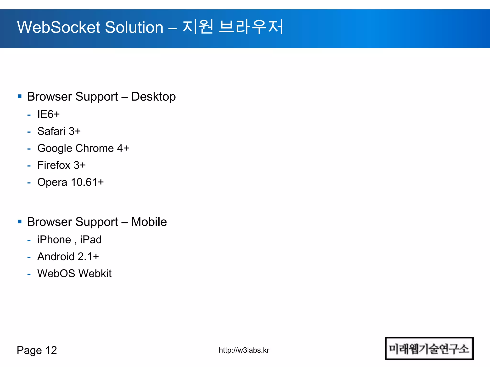 WebSocket Solution – 지원 브라우저



 Browser Support – Desktop
 - IE6+
 - Safari 3+
 - Google Chrome 4+
 - Firefox 3+
 - Opera 10.61+


 Browser Support – Mobile
 - iPhone , iPad
 - Android 2.1+
 - WebOS Webkit




Page 12                       http://w3labs.kr
 