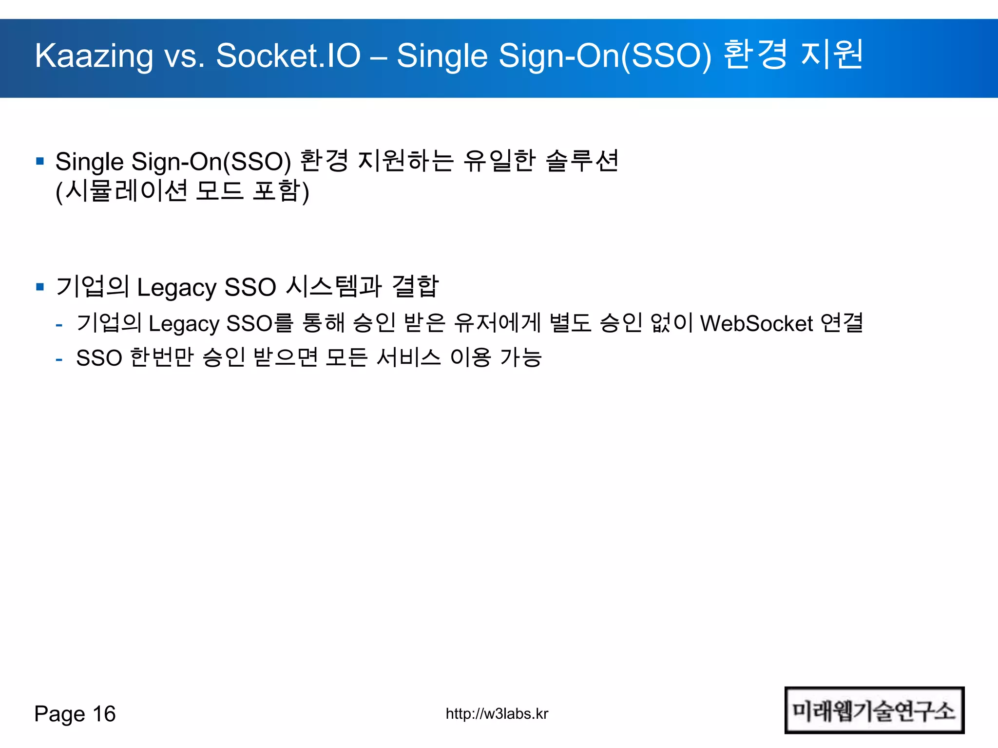 Kaazing vs. Socket.IO – Single Sign-On(SSO) 환경 지원


 Single Sign-On(SSO) 환경 지원하는 유일한 솔루션
  (시뮬레이션 모드 포함)


 기업의 Legacy SSO 시스템과 결합
 - 기업의 Legacy SSO를 통해 승인 받은 유저에게 별도 승인 없이 WebSocket 연결
 - SSO 한번만 승인 받으면 모든 서비스 이용 가능




Page 16                    http://w3labs.kr
 