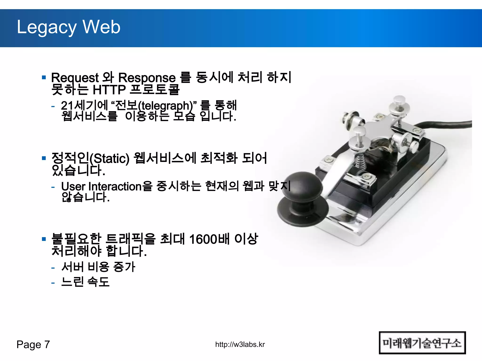 Legacy Web

     Request 와 Response 를 동시에 처리 하지
      못하는 HTTP 프로토콜
         - 21세기에 “전보(telegraph)” 를 통해
           웹서비스를 이용하는 모습 입니다.


     정적인(Static) 웹서비스에 최적화 되어
      있습니다.
         - User Interaction을 중시하는 현재의 웹과 맞지
           않습니다.


     불필요한 트래픽을 최대 1600배 이상
      처리해야 합니다.
         - 서버 비용 증가
         - 느린 속도




Page 7                           http://w3labs.kr
 