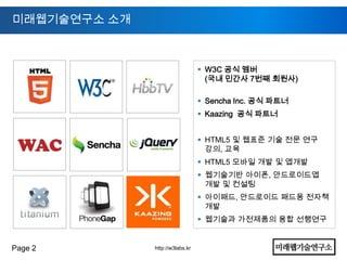 미래웹기술연구소 소개



                                  W3C 공식 멤버
                                   (국내 민간사 7번째 회원사)

                                  Sencha Inc. 공식 파트너
                                  Kaazing 공식 파트너


                                  HTML5 및 웹표준 기술 전문 연구
                                   강의, 교육
                                  HTML5 모바일 개발 및 앱개발
                                  웹기술기반 아이폰, 안드로이드앱
                                   개발 및 컨설팅
                                  아이패드, 안드로이드 패드용 전자책
                                   개발
                                  웹기술과 가전제품의 융합 선행연구


Page 2        http://w3labs.kr
 