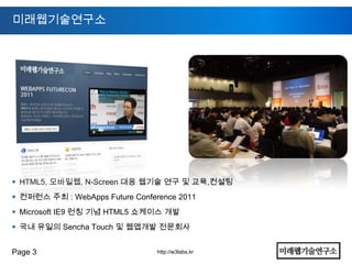미래웹기술연구소




 HTML5, 모바일웹, N-Screen 대응 웹기술 연구 및 교육,컨설팅
 컨퍼런스 주최 : WebApps Future Conference 2011
 Microsoft IE9 런칭 기념 HTML5 쇼케이스 개발
 국내 유일의 Sencha Touch 및 웹앱개발 전문회사


Page 3                           http://w3labs.kr
 