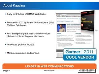 About Kaazing

  Early contributors of HTML5 WebSocket


  Founded in 2007 by former Oracle experts (Web
   Platform Solutions)


  First Enterprise-grade Web Communications
   platform implementing new standards


  Introduced products in 2009


  Marquee customers and partners




                     LEADER IN WEB COMMUNICATIONS
Page 4                                http://w3labs.kr
 