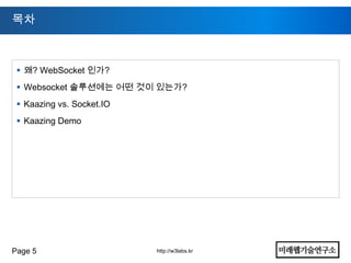 목차



  왜? WebSocket 인가?
  Websocket 솔루션에는 어떤 것이 있는가?
  Kaazing vs. Socket.IO
  Kaazing Demo




Page 5                     http://w3labs.kr
 