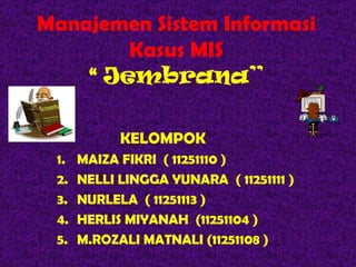 Manajemen Sistem Informasi
        Kasus MIS
    “ Jembrana”

            KELOMPOK
 1.   MAIZA FIKRI ( 11251110 )
 2.   NELLI LINGGA YUNARA ( 11251111 )
 3.   NURLELA ( 11251113 )
 4.   HERLIS MIYANAH (11251104 )
 5.   M.ROZALI MATNALI (11251108 )
 