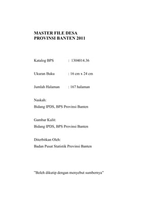 MASTER FILE DESA
PROVINSI BANTEN 2011



Katalog BPS          : 1304014.36


Ukuran Buku          : 16 cm x 24 cm


Jumlah Halaman       : 167 halaman


Naskah:
Bidang IPDS, BPS Provinsi Banten


Gambar Kulit:
Bidang IPDS, BPS Provinsi Banten


Diterbitkan Oleh:
Badan Pusat Statistik Provinsi Banten




”Boleh dikutip dengan menyebut sumbernya”
 
