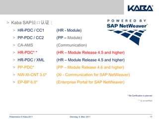> Kaba SAP接口认证：
   > HR-PDC / CC1          (HR - Module)
   > PP-PDC / CC2          (PP – Module)
   > CA-AMS                (Communication)
   > HR-PDC* *             (HR – Module Release 4.5 and higher)
   > HR-PDC / XML          (HR – Module Release 4.5 and higher)
   > PP-PDC*               (PP – Module Release 4.6 and higher)
   > NW-XI-CNT 3.0*        (XI - Communication for SAP NetWeaver)
   > EP-BP 6.0*            (Enterprise Portal for SAP NetWeaver)


                                                                   * Re-Certification is planned

                                                                               * * Is re-certified




Präsentation © Kaba 2011          Dienstag, 8. März 2011                                       17
 