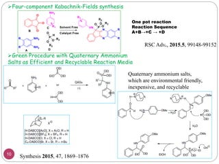 Four-component Kabachnik-Fields synthesis
One pot reaction
Reaction Sequence
A+B→+C → +D
RSC Adv., 2015,5, 99148-99152
Quaternary ammonium salts,
which are environmental friendly,
inexpensive, and recyclable
Synthesis 2015, 47, 1869–1876
Green Procedure with Quaternary Ammonium
Salts as Efficient and Recyclable Reaction Media
10
 
