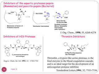 Inhibitors of the aspartic proteases pepsin
(Mammalian) and penicillo-pepsin (Bacterial)
J. Org. Chem., 1990, 55, 6268-6274
Inhibitors of HIV-Protease
Angew. Chem. Int. Ed. 1993, 32, 1720-1722
Thrombin Inhibitors
Thrombin, a trypsin-like serine protease, is the
final enzyme in the blood coagulation cascade,
and is an ideal target for the development of an
anticoagulant protease inhibitor.
Tetrahedron Letters,1991, 32, 7333-7336.14 niper H
 