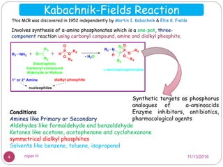 Kabachnik-Fields Reaction
This MCR was discovered in 1952 independently by Martin I. Kabachnik & Ellis K. Fields
Synthetic targets as phosphorus
analogues of α-aminoacids
Enzyme inhibitors, antibiotics,
pharmacological agents
Involves synthesis of α-amino phosphonates which is a one-pot, three-
component reaction using carbonyl compound, amine and dialkyl phosphite.
Conditions
Amines like Primary or Secondary
Aldehydes like formaldehyde and benzaldehyde
Ketones like acetone, acetophenone and cyclohexanone
symmetrical dialkyl phosphites
Solvents like benzene, toluene, isopropanol
11/13/20164 niper H
 