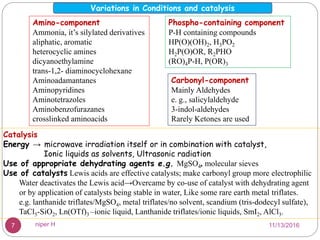 Amino-component
Ammonia, it’s silylated derivatives
aliphatic, aromatic
heterocyclic amines
dicyanoethylamine
trans-1,2- diaminocyclohexane
Aminoadamantanes
Aminopyridines
Aminotetrazoles
Aminobenzofurazanes
crosslinked aminoacids
Carbonyl-component
Mainly Aldehydes
e. g., salicylaldehyde
3-indol-aldehydes
Rarely Ketones are used
Phospho-containing component
P-H containing compounds
HP(O)(OH)2, H3PO2
H2P(O)OR, R2PHO
(RO)4P-H, P(OR)3
Catalysis
Energy → microwave irradiation itself or in combination with catalyst,
Ionic liquids as solvents, Ultrasonic radiation
Use of appropriate dehydrating agents e.g. MgSO4, molecular sieves
Use of catalysts Lewis acids are effective catalysts; make carbonyl group more electrophilic
Water deactivates the Lewis acid→Overcame by co-use of catalyst with dehydrating agent
or by application of catalysts being stable in water, Like some rare earth metal triflates.
e.g. lanthanide triflates/MgSO4, metal triflates/no solvent, scandium (tris-dodecyl sulfate),
TaCl5-SiO2, Ln(OTf)3 –ionic liquid, Lanthanide triflates/ionic liquids, SmI2, AlCl3.
Variations in Conditions and catalysis
11/13/20167 niper H
 