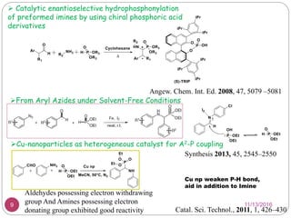  Catalytic enantioselective hydrophosphonylation
of preformed imines by using chiral phosphoric acid
derivatives
Angew. Chem. Int. Ed. 2008, 47, 5079 –5081
From Aryl Azides under Solvent-Free Conditions
Synthesis 2013, 45, 2545–2550
Cu np weaken P-H bond,
aid in addition to Imine
Catal. Sci. Technol., 2011, 1, 426–430
Aldehydes possessing electron withdrawing
group And Amines possessing electron
donating group exhibited good reactivity
Cu-nanoparticles as heterogeneous catalyst for A2-P coupling
11/13/20169
 