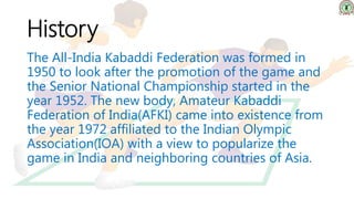 History
The All-India Kabaddi Federation was formed in
1950 to look after the promotion of the game and
the Senior National Championship started in the
year 1952. The new body, Amateur Kabaddi
Federation of India(AFKI) came into existence from
the year 1972 affiliated to the Indian Olympic
Association(IOA) with a view to popularize the
game in India and neighboring countries of Asia.
 