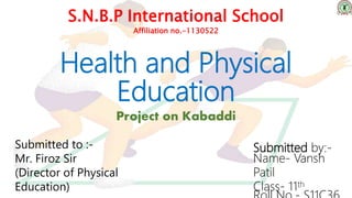 Health and Physical
Education
Project on Kabaddi
S.N.B.P International School
Affiliation no.-1130522
Submitted to :-
Mr. Firoz Sir
(Director of Physical
Education)
Submitted by:-
Name- Vansh
Patil
Class- 11th
 